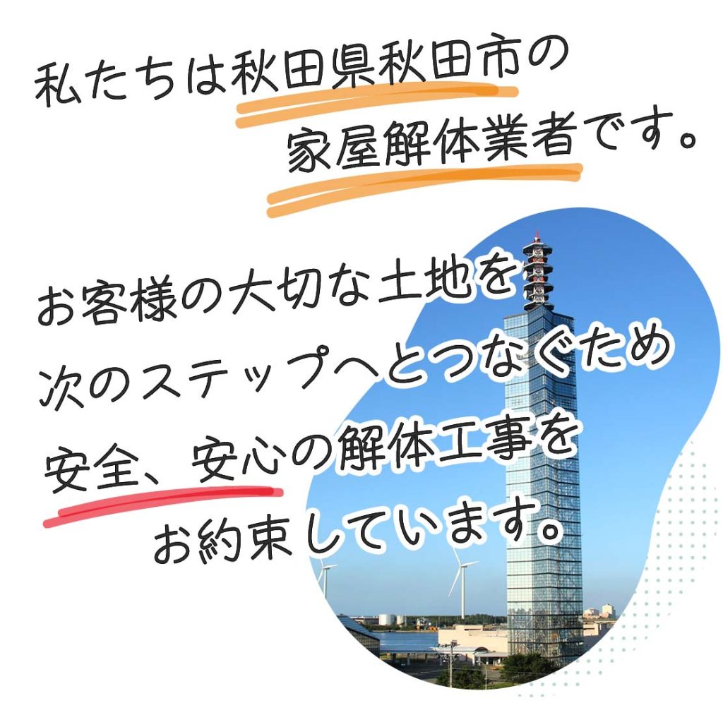 私たちは秋田県秋田市の建物解体業者です。創業28年、お客様の大切な土地を次のステップへとつなぐため安全、安心の解体工事をお約束しています。